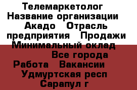 Телемаркетолог › Название организации ­ Акадо › Отрасль предприятия ­ Продажи › Минимальный оклад ­ 30 000 - Все города Работа » Вакансии   . Удмуртская респ.,Сарапул г.